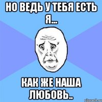 Но ведь у тебя есть я... Как же наша любовь..