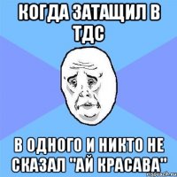 когда затащил в тдс в одного и никто не сказал "ай красава"