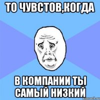 То чувстов,когда В компании ты самый низкий