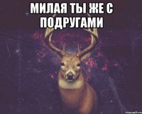 Милая ты же с подругами 