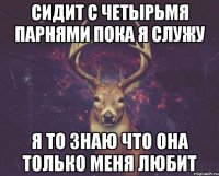 сидит с четырьмя парнями пока я служу я то знаю что она только меня любит