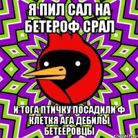 я пил сал на бетероф срал и тога птичку посадили ф клеткя ага дебилы бетееровцы