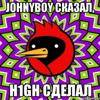 johnyboy сказал, h1gh сделал