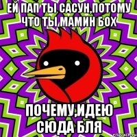 Ей пап ты Сасун,потому что ты мамин бох Почему,идею сюда бля