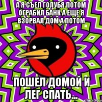 а я съел голубя потом ограбил банк а еще я взорвал дом а потом пошел домой и лег спать...