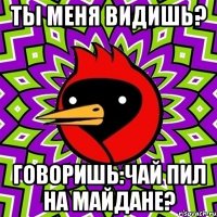 ты меня видишь? говоришь:чай пил на Майдане?