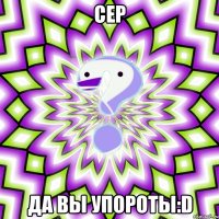 СЕР ДА ВЫ УПОРОТЫ:D