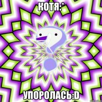 КОТЯ:* УПОРОЛАСЬ:D