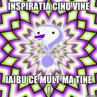 Inspiratia cind vine iaibu ce mult ma tine !