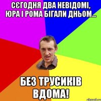 Сєгодня два невідомі, Юра і Рома бігали дньом... Без трусиків вдома!