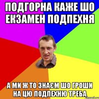 подгорна каже шо екзамен подпехня а ми ж то знаєм шо гроши на цю подпехню треба