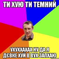 ти хую ти темний ухуххахах ну да я дєвке хуй в вух запхаю