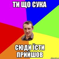 Ти що сука сюди їсти прийшов