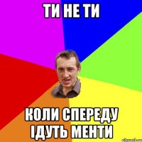 ТИ НЕ ТИ КОЛИ СПЕРЕДУ ІДУТЬ МЕНТИ