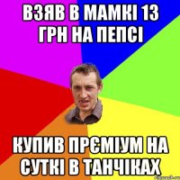 взяв в мамкі 13 грн на пепсі купив прєміум на суткі в танчіках