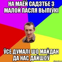 на маёй садзтбе з малой пасля выпіўкі ўсе думалі шо майдан да нас дайшоў