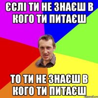 єслі ти не знаєш в кого ти питаєш то ти не знаєш в кого ти питаєш