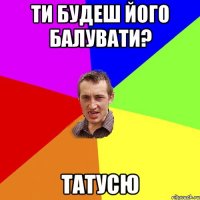 ти будеш його балувати? татусю