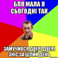 бля мала я сьогодні так замучився двері двері зніс за цілий день