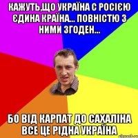 Кажуть,що Україна с Росією єдина країна... Повністю з ними згоден... Бо від Карпат до Сахаліна все це рідна Україна