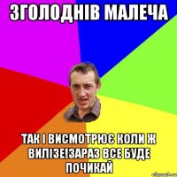 зголоднів малеча так і висмотрює коли ж вилізе!зараз все буде почикай