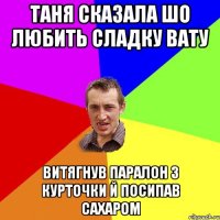 таня сказала шо любить сладку вату витягнув паралон з курточки й посипав сахаром