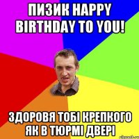 Пизик Happy birthday to you! Здоровя тобi крепкого як в тюрмi дверi