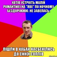 Хотів устроіть малій романтику на "Яве" по ночному бездоріжжю. Не завелась. Пішли в кабак наєбенілись до синіх соплів