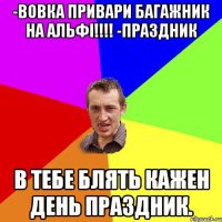 -вовка привари багажник на альфі!!!! -праздник в тебе блять кажен день праздник.