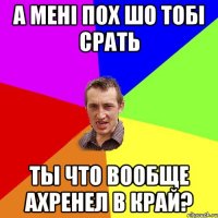 а мені пох шо тобі срать ты что вообще ахренел в край?