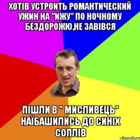 хотів устроить романтический ужин на "ижу" по ночному бездорожю,не завівся пішли в " мисливець" наїбашились до синіх соплів