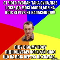 От чого рУслан така сука,лізе і лізе до моєї малої,бля на всіх вертух не напасешся!!! Піду візьму косу підкошуєму ноги,хай знає що на всіх вертух не хватає...