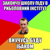 закончу школу піду в Риболовний Інстітут виучусь буду Їбаком