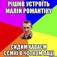 рішив устроїть малій романтіку сидим хаваєм сємкі в чотком паці