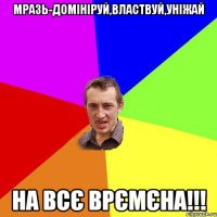 мразь-домініруй,властвуй,уніжай на всє врємєна!!!