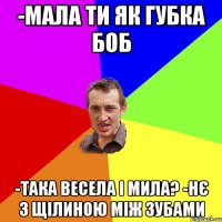 -Мала ти як губка боб -Така весела і мила? -Нє з щілиною між зубами