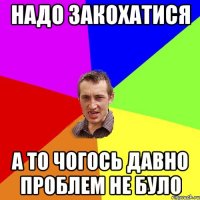 надо закохатися а то чогось давно проблем не було