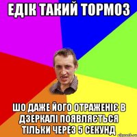 едік такий тормоз шо даже його отраженіє в дзеркалі появляється тільки через 5 секунд