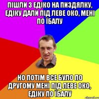 пішли з едіко на пиздялку, едіку дали під леве око, мені по їбалу но потім все було по другому мені під леве око, едіку по їбалу