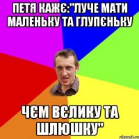 Петя кажє:"Луче мати маленьку та глупєньку чєм вєлику та шлюшку"