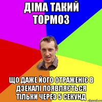 ДІМА ТАКИЙ ТОРМОЗ що даже його отраженіє в дзекалі появляється тільки через 5 секунд