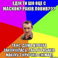 Едік ти шо оце с маской? раків ловив??? Та нє, дома жрачка закончілась, так я у рибаків макуху з крючків снімав!