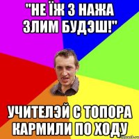 "Не їж з нажа злим будэш!" учителэй с топора кармили по ходу