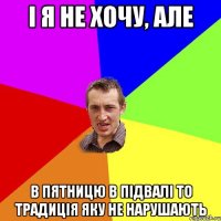 і я не хочу, але в пятницю в підвалі то традиція яку не нарушають