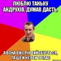 Люблю Таньку Андрухів, думав дасть, а вона вже рік вийобується, та ше й нєрви тріпає