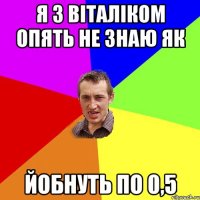 Я З ВІТАЛІКОМ ОПЯТЬ НЕ ЗНАЮ ЯК ЙОБНУТЬ ПО 0,5