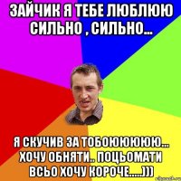 Зайчик я тебе люблюю сильно , сильно... я скучив за тобоююююю... хочу обняти.. поцьомати всьо хочу короче.....)))