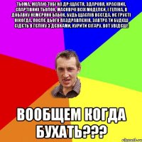 ТЬОМА, ЖЕЛАЮ ТОБІ НА ДР: ЩАСТЯ, ЗДАРОВЯ, КРАСІВИХ, СПАРТІВНИХ ТЬОЛОК, МАСКВІЧІ ВСІХ МОДЕЛЄЙ, І ГЕЛІКА, В ДОБАВКУ НЕМЄРЯНО БАБОК, БУДЬ ЩАСЛІВ ВСЄГДА, НЄ ГРУСТІ НІКОГДА. ПОСЛЄ ЦЬОГО ПАЗДРАВЛЄНІЯ, ЗАВТРА ТИ БУДЄШ СІДЄТЬ В ГЄЛІКУ З ДЄВКАМИ, КУРИТИ СІГАРУ. ВОТ УВІДЄШ! ВООБЩЕМ КОГДА БУХАТЬ???