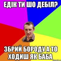 Едік ти шо Дебіл? збрий бороду а то ходиш як баба