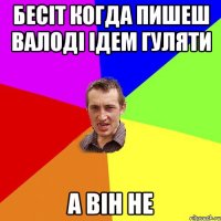 Бесіт когда пишеш Валоді ідем гуляти а він НЕ